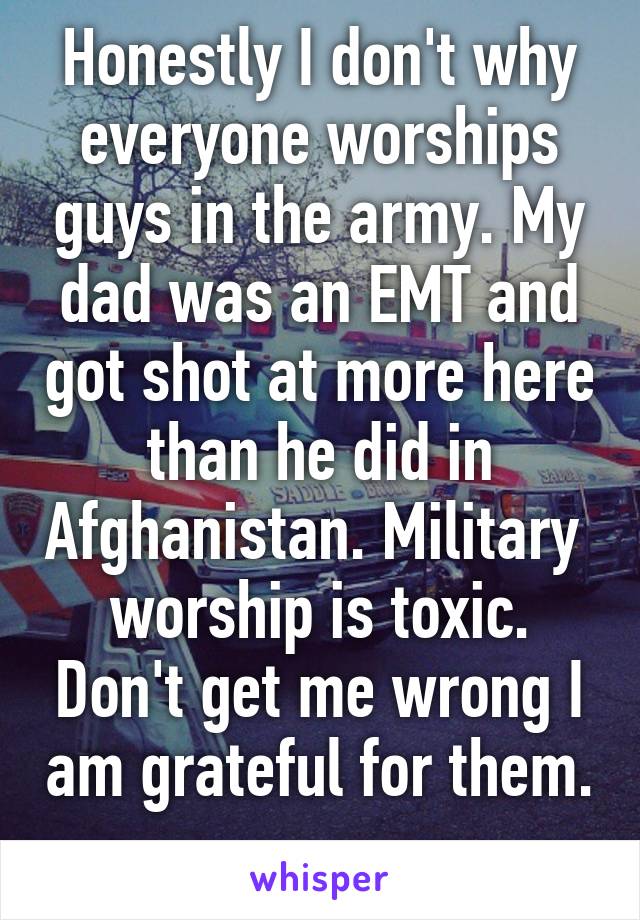 Honestly I don't why everyone worships guys in the army. My dad was an EMT and got shot at more here than he did in Afghanistan. Military  worship is toxic. Don't get me wrong I am grateful for them. 