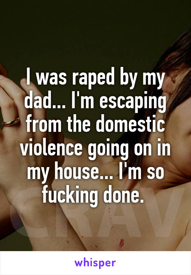 I was raped by my dad... I'm escaping from the domestic violence going on in my house... I'm so fucking done. 