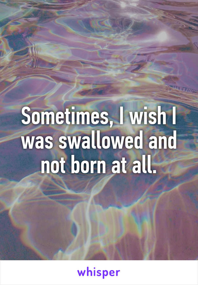 Sometimes, I wish I was swallowed and not born at all.