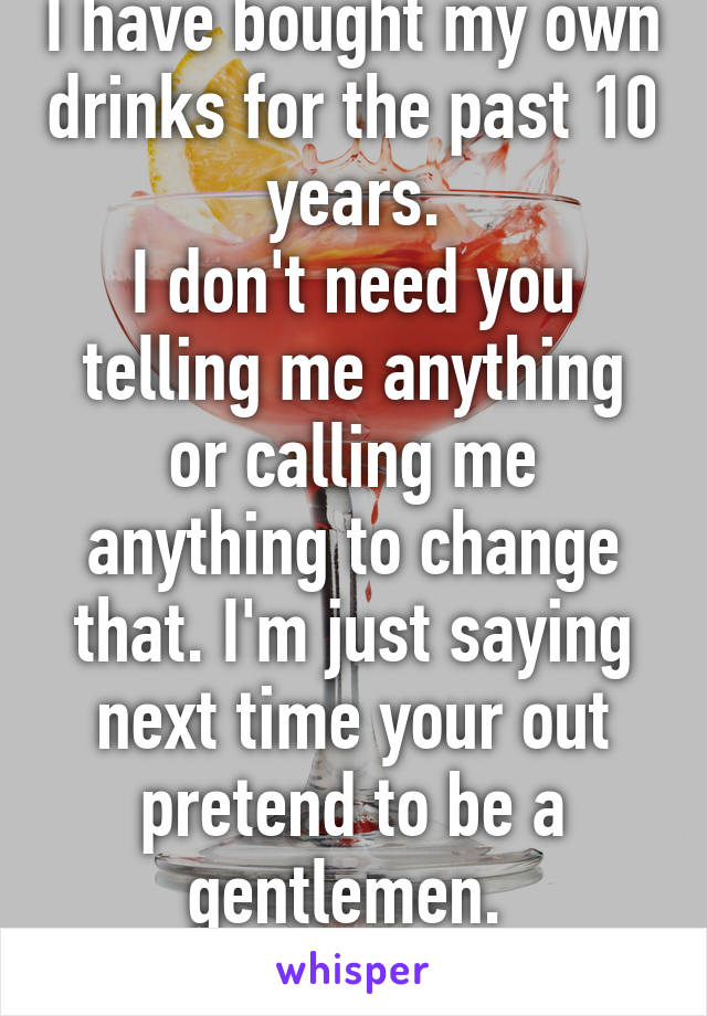 I have bought my own drinks for the past 10 years.
I don't need you telling me anything or calling me anything to change that. I'm just saying next time your out pretend to be a gentlemen. 
Oh, is that to hard?