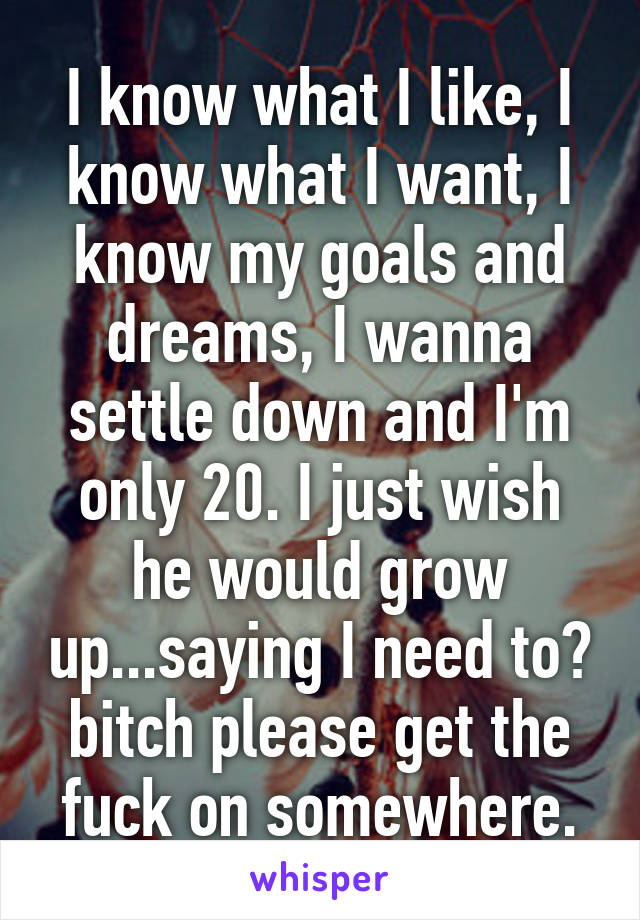 I know what I like, I know what I want, I know my goals and dreams, I wanna settle down and I'm only 20. I just wish he would grow up...saying I need to? bitch please get the fuck on somewhere.