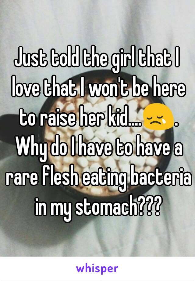 Just told the girl that I love that I won't be here to raise her kid....😢. Why do I have to have a rare flesh eating bacteria in my stomach???