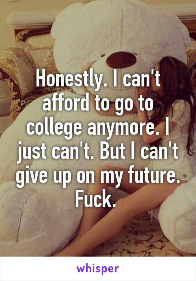 Honestly. I can't afford to go to college anymore. I just can't. But I can't give up on my future. Fuck. 