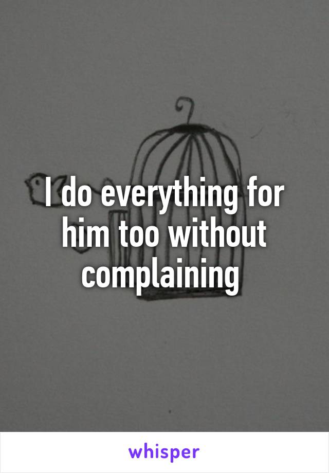 I do everything for him too without complaining 