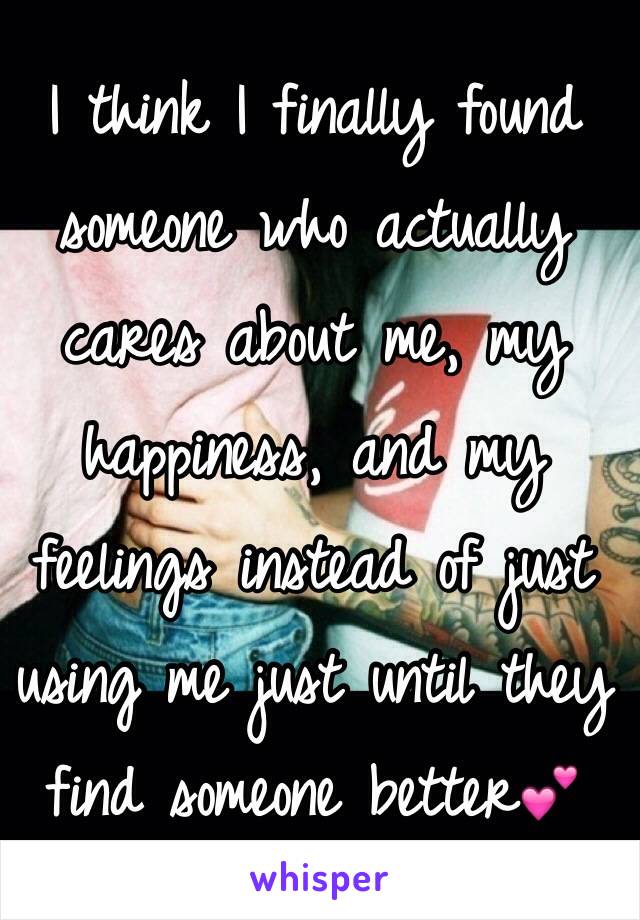 I think I finally found someone who actually cares about me, my happiness, and my feelings instead of just using me just until they find someone better💕