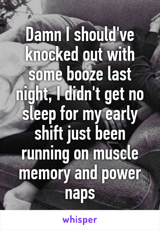 Damn I should've knocked out with some booze last night, I didn't get no sleep for my early shift just been running on muscle memory and power naps