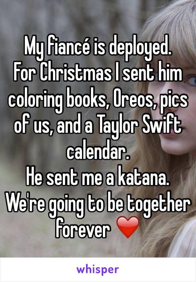 My fiancé is deployed. 
For Christmas I sent him coloring books, Oreos, pics of us, and a Taylor Swift calendar. 
He sent me a katana. 
We're going to be together forever ❤️