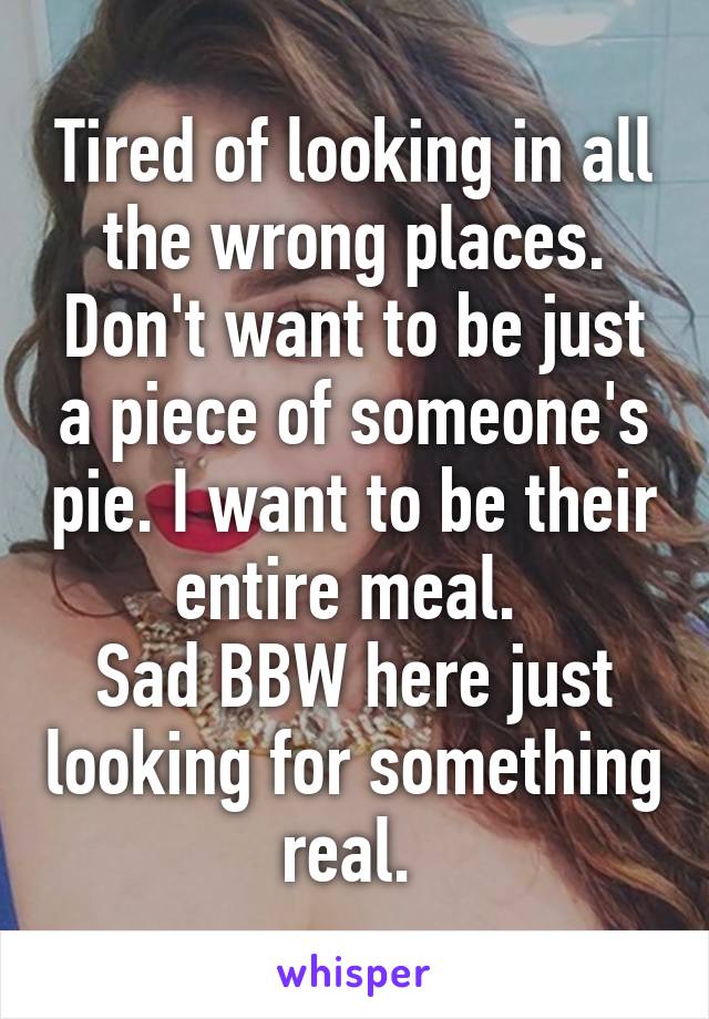 Tired of looking in all the wrong places. Don't want to be just a piece of someone's pie. I want to be their entire meal. 
Sad BBW here just looking for something real. 