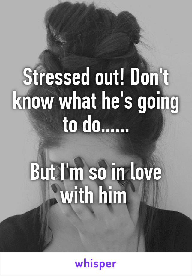 Stressed out! Don't know what he's going to do......

But I'm so in love with him 