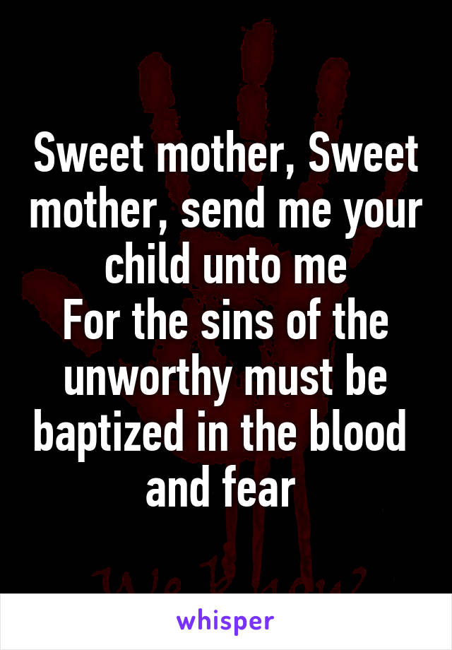 Sweet mother, Sweet mother, send me your child unto me
For the sins of the unworthy must be baptized in the blood  and fear 