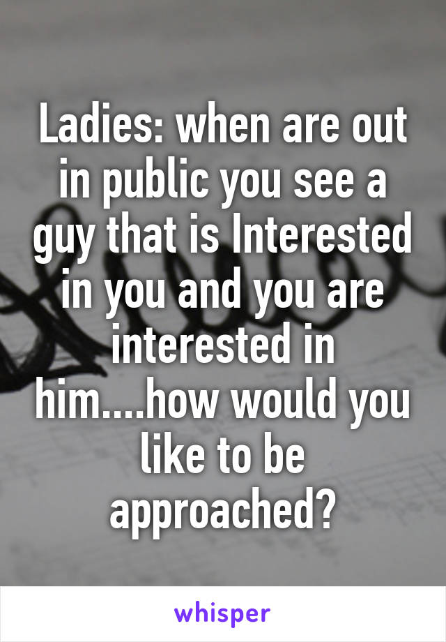 Ladies: when are out in public you see a guy that is Interested in you and you are interested in him....how would you like to be approached?