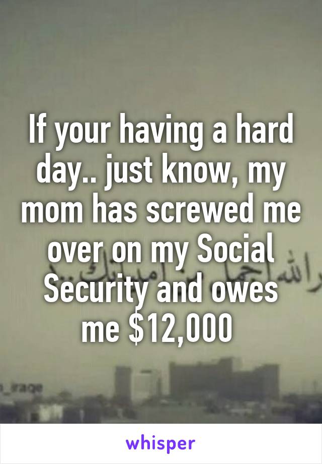 If your having a hard day.. just know, my mom has screwed me over on my Social Security and owes me $12,000 