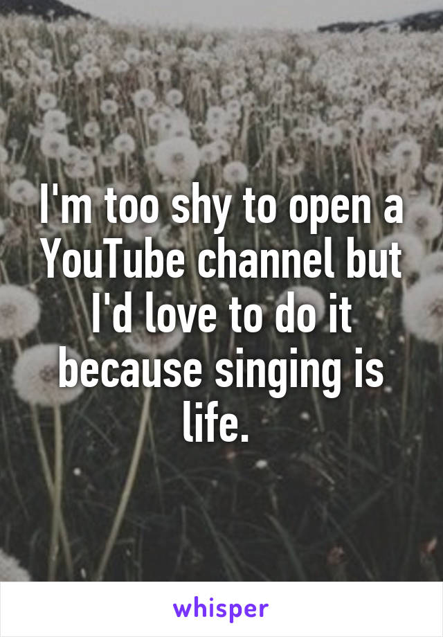 I'm too shy to open a YouTube channel but I'd love to do it because singing is life. 
