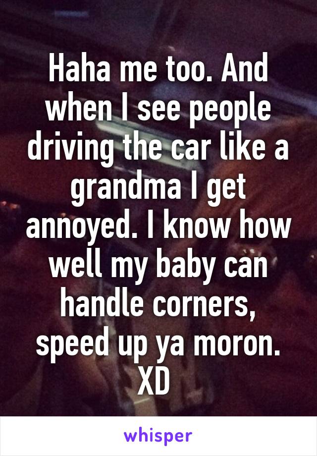 Haha me too. And when I see people driving the car like a grandma I get annoyed. I know how well my baby can handle corners, speed up ya moron. XD 