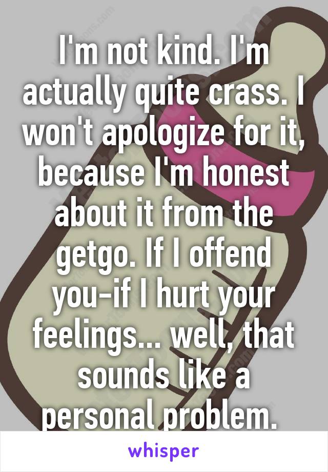 I'm not kind. I'm actually quite crass. I won't apologize for it, because I'm honest about it from the getgo. If I offend you-if I hurt your feelings... well, that sounds like a personal problem. 