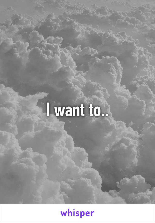 I want to..