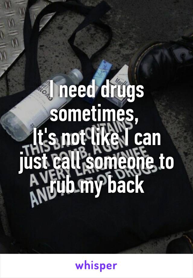 I need drugs sometimes, 
It's not like I can just call someone to rub my back