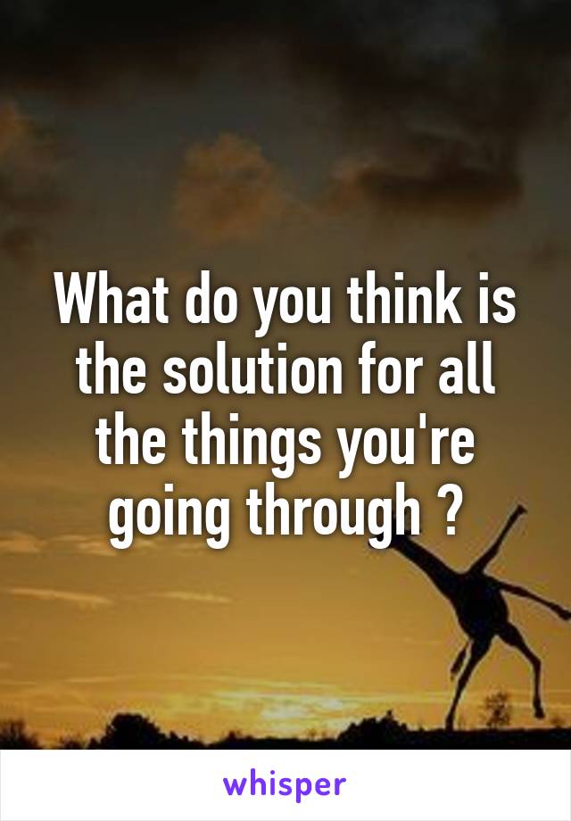 What do you think is the solution for all the things you're going through ?