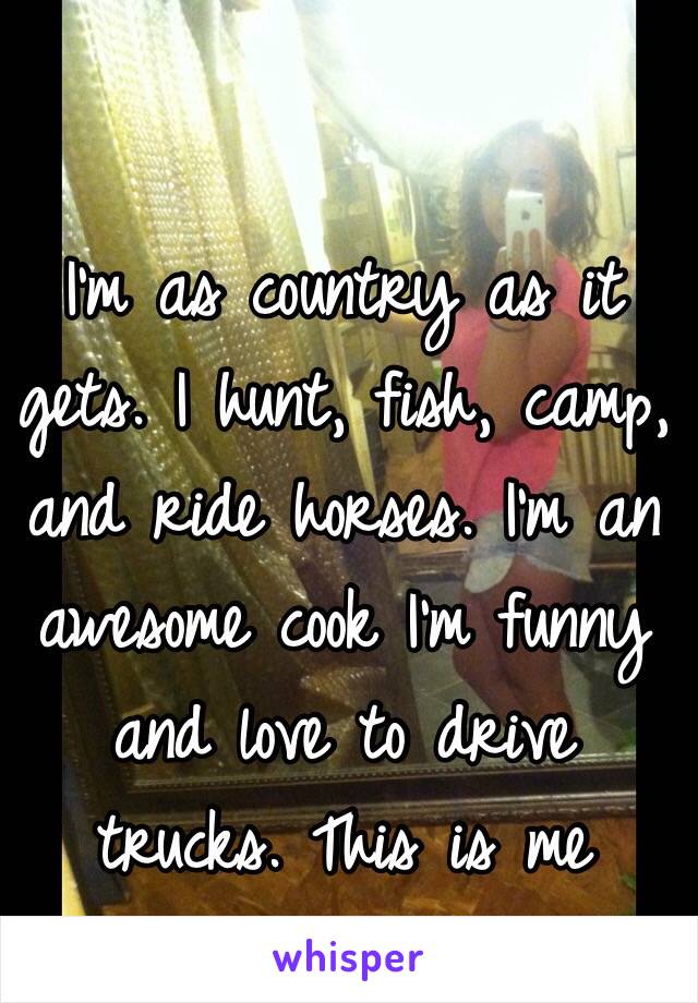 I'm as country as it gets. I hunt, fish, camp, and ride horses. I'm an awesome cook I'm funny and love to drive trucks. This is me