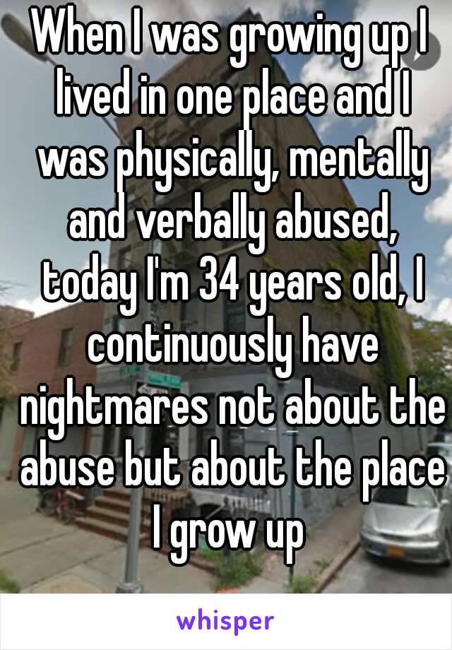 When I was growing up I lived in one place and I was physically, mentally and verbally abused, today I'm 34 years old, I continuously have nightmares not about the abuse but about the place I grow up 