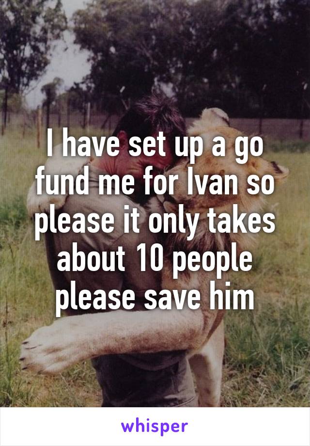 I have set up a go fund me for Ivan so please it only takes about 10 people please save him
