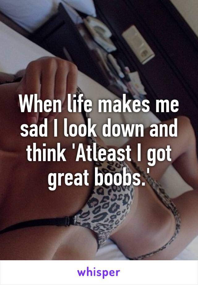 When life makes me sad I look down and think 'Atleast I got great boobs.'