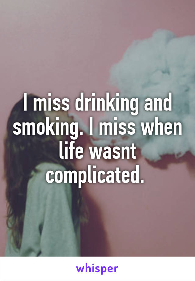 I miss drinking and smoking. I miss when life wasnt complicated. 