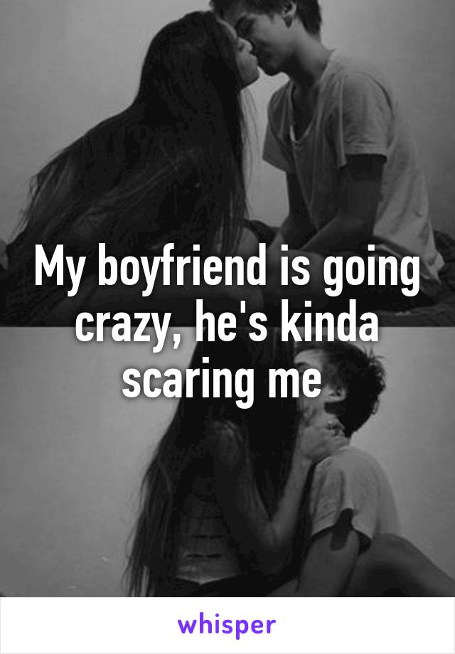 My boyfriend is going crazy, he's kinda scaring me 