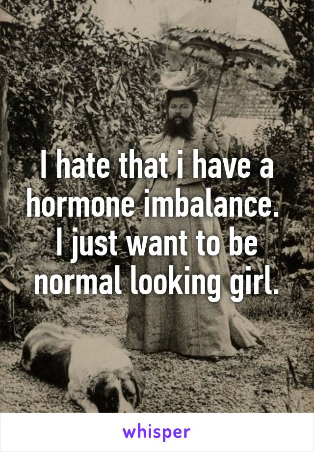I hate that i have a hormone imbalance.  I just want to be normal looking girl.