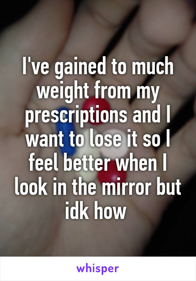 I've gained to much weight from my prescriptions and I want to lose it so I feel better when I look in the mirror but idk how 