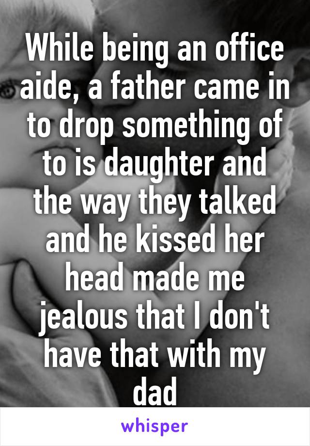 While being an office aide, a father came in to drop something of to is daughter and the way they talked and he kissed her head made me jealous that I don't have that with my dad