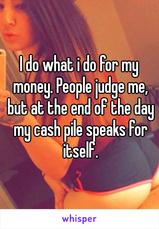I do what i do for my money. People judge me, but at the end of the day my cash pile speaks for itself.