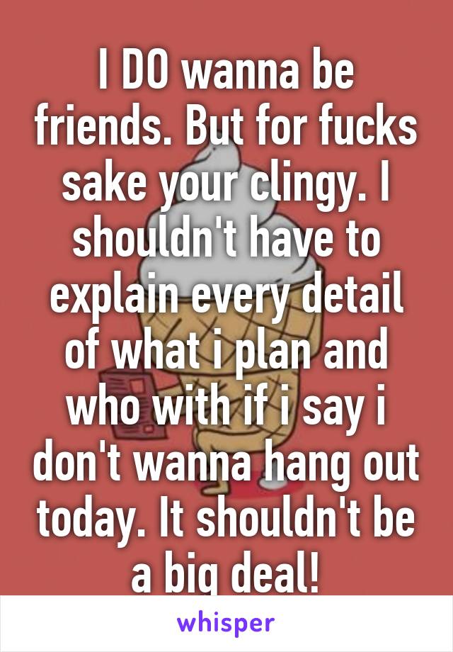 I DO wanna be friends. But for fucks sake your clingy. I shouldn't have to explain every detail of what i plan and who with if i say i don't wanna hang out today. It shouldn't be a big deal!
