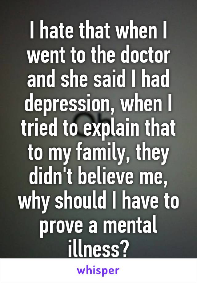 I hate that when I went to the doctor and she said I had depression, when I tried to explain that to my family, they didn't believe me, why should I have to prove a mental illness?