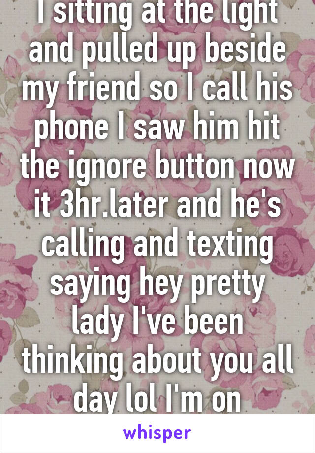 I sitting at the light and pulled up beside my friend so I call his phone I saw him hit the ignore button now it 3hr.later and he's calling and texting saying hey pretty lady I've been thinking about you all day lol I'm on whisper.