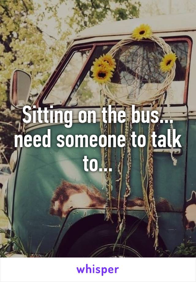 Sitting on the bus... need someone to talk to...