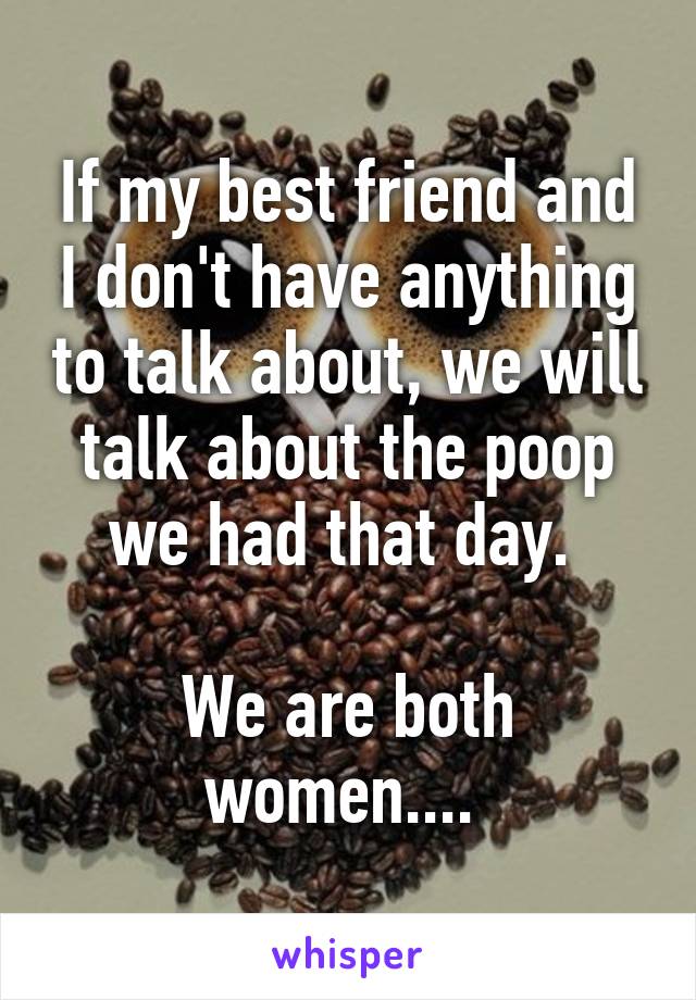 If my best friend and I don't have anything to talk about, we will talk about the poop we had that day. 

We are both women.... 