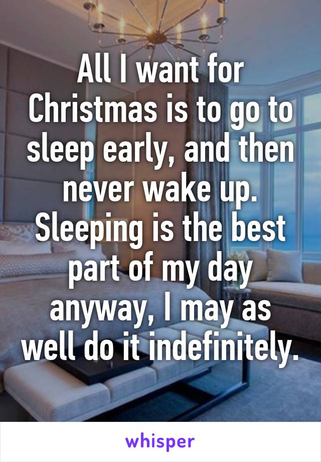 All I want for Christmas is to go to sleep early, and then never wake up. Sleeping is the best part of my day anyway, I may as well do it indefinitely. 