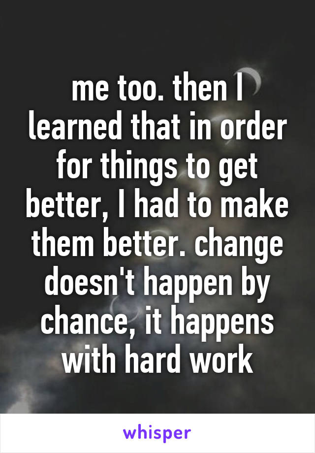 me too. then I learned that in order for things to get better, I had to make them better. change doesn't happen by chance, it happens with hard work