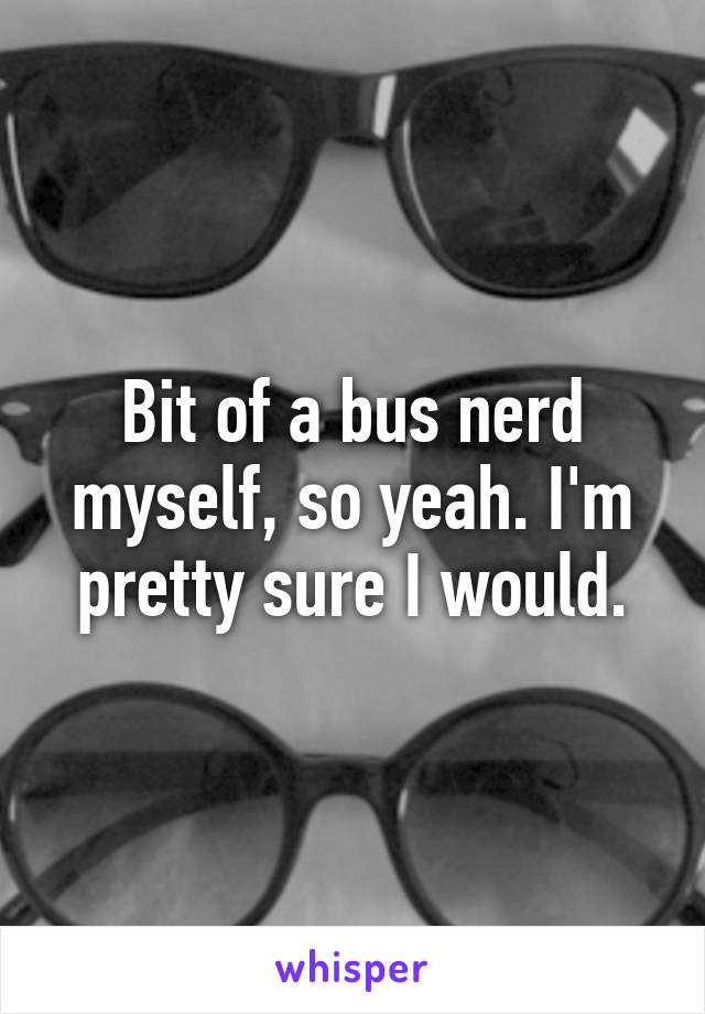 Bit of a bus nerd myself, so yeah. I'm pretty sure I would.