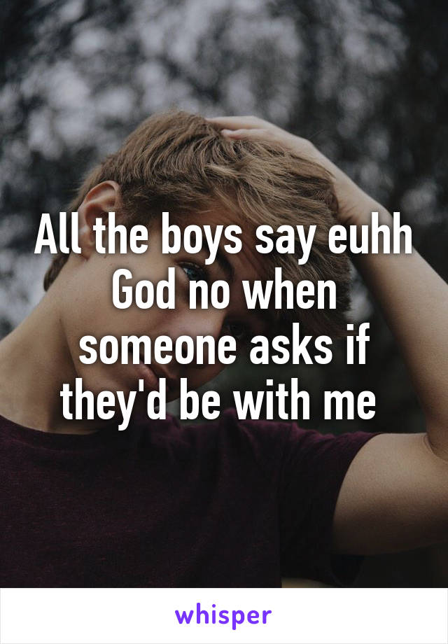 All the boys say euhh God no when someone asks if they'd be with me 