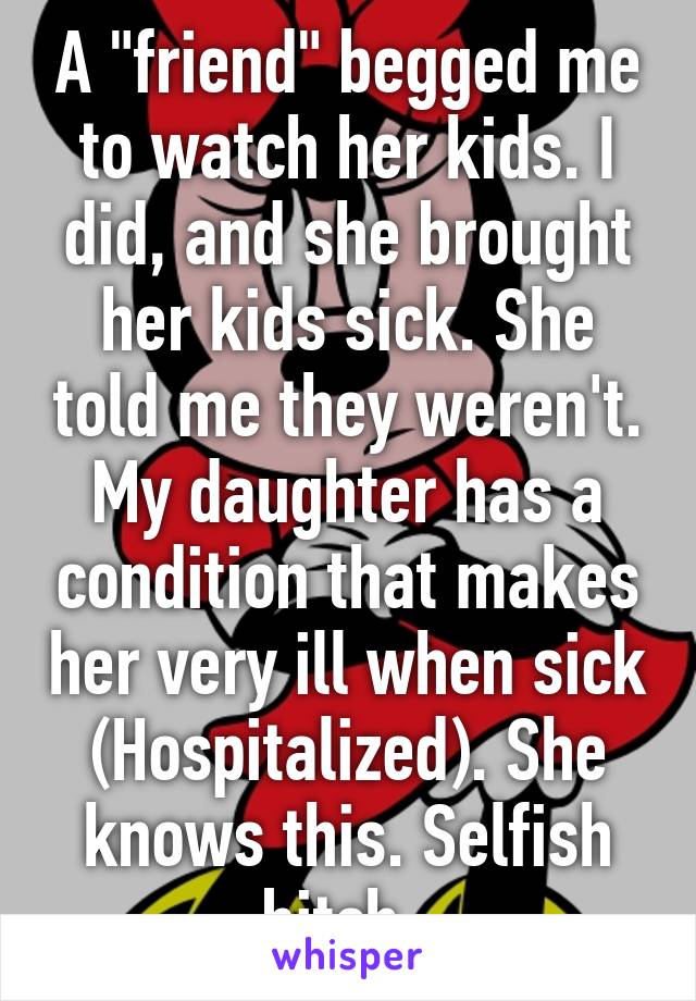 A "friend" begged me to watch her kids. I did, and she brought her kids sick. She told me they weren't. My daughter has a condition that makes her very ill when sick (Hospitalized). She knows this. Selfish bitch. 