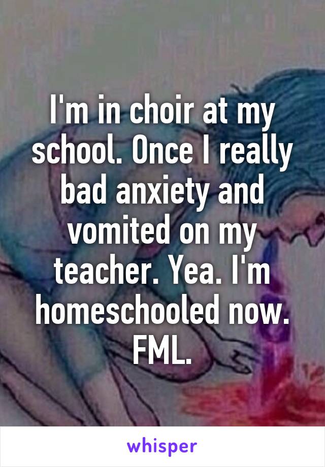 I'm in choir at my school. Once I really bad anxiety and vomited on my teacher. Yea. I'm homeschooled now. FML.