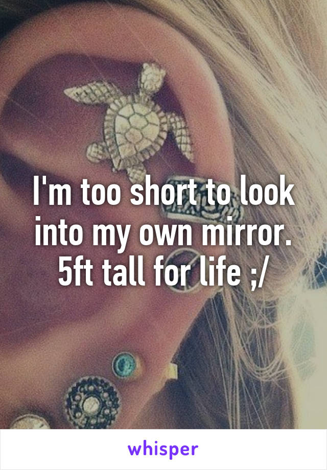 I'm too short to look into my own mirror. 5ft tall for life ;/
