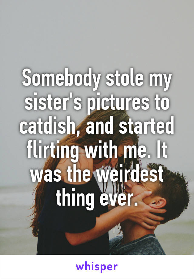 Somebody stole my sister's pictures to catdish, and started flirting with me. It was the weirdest thing ever.