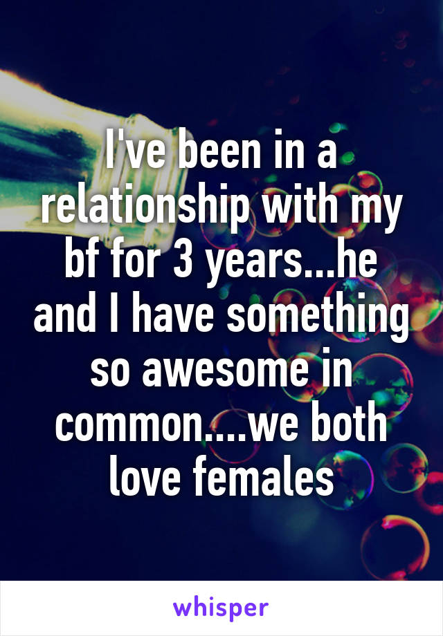 I've been in a relationship with my bf for 3 years...he and I have something so awesome in common....we both love females