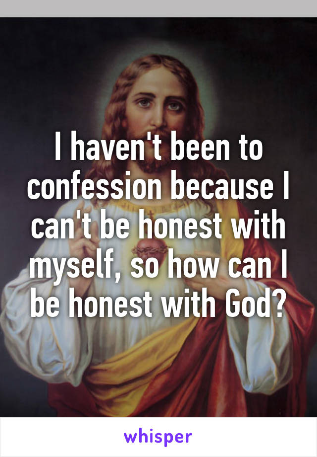 I haven't been to confession because I can't be honest with myself, so how can I be honest with God?