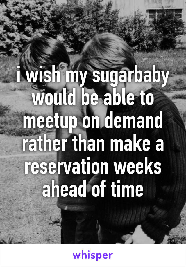 i wish my sugarbaby would be able to meetup on demand rather than make a reservation weeks ahead of time