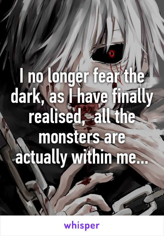 I no longer fear the dark, as I have finally realised,  all the monsters are actually within me...