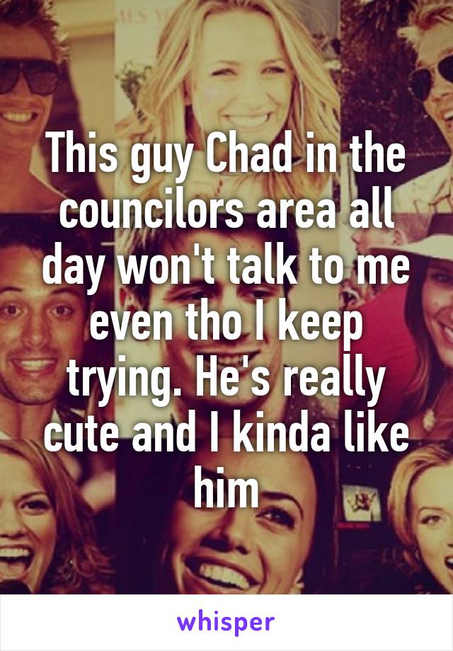 This guy Chad in the councilors area all day won't talk to me even tho I keep trying. He's really cute and I kinda like him